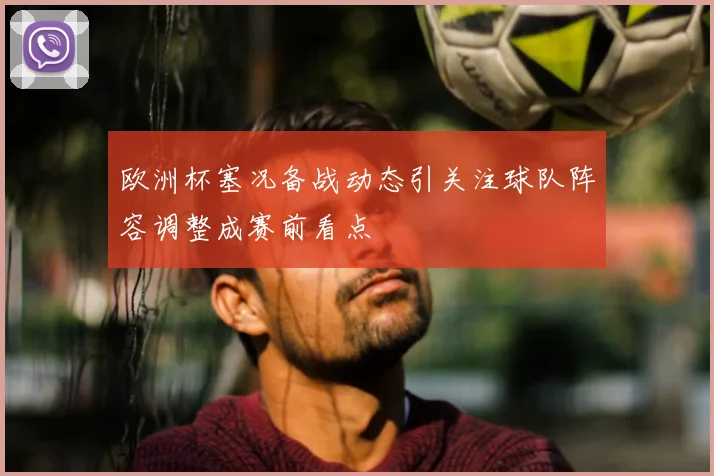 欧洲杯塞况备战动态引关注球队阵容调整成赛前看点