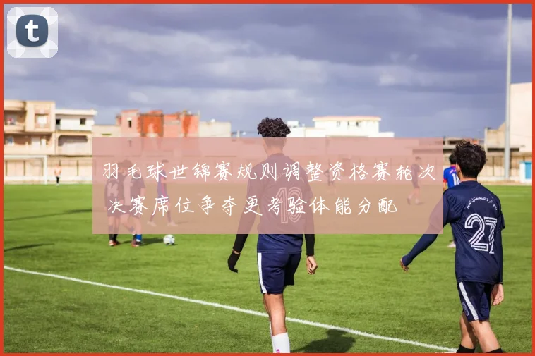 羽毛球世锦赛规则调整资格赛轮次 决赛席位争夺更考验体能分配