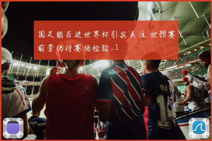 国足能否进世界杯引发关注 世预赛前景仍待赛场检验_1