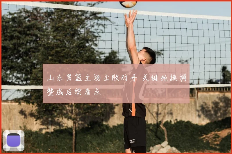 山东男篮主场击败对手 关键轮换调整成后续看点