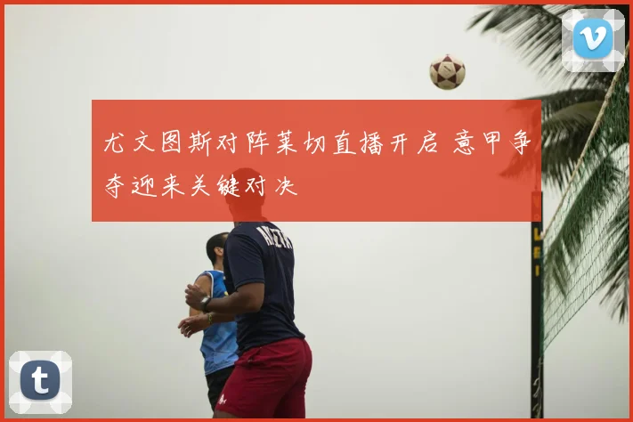 尤文图斯对阵莱切直播开启 意甲争夺迎来关键对决