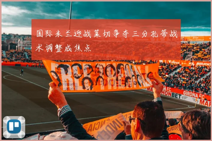 国际米兰迎战莱切争夺三分孔蒂战术调整成焦点