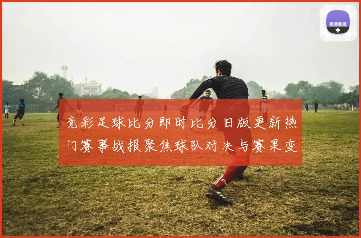 竞彩足球比分即时比分旧版更新热门赛事战报聚焦球队对决与赛果变化