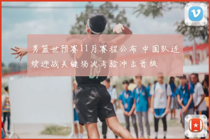 男篮世预赛11月赛程公布 中国队连续迎战关键场次考验冲击晋级