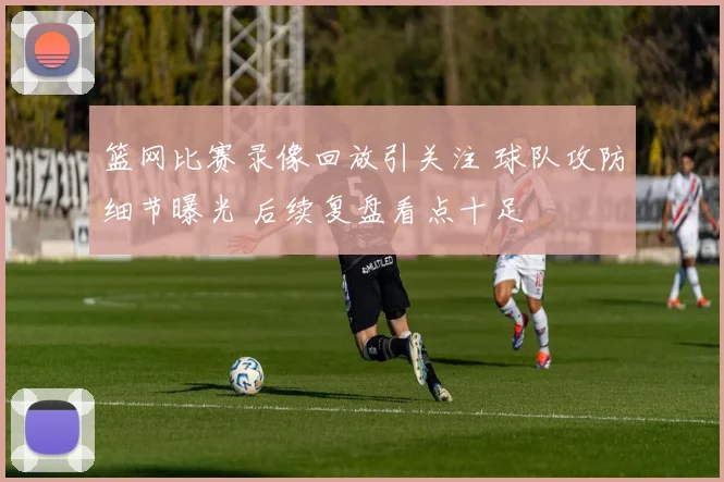 篮网比赛录像回放引关注 球队攻防细节曝光 后续复盘看点十足