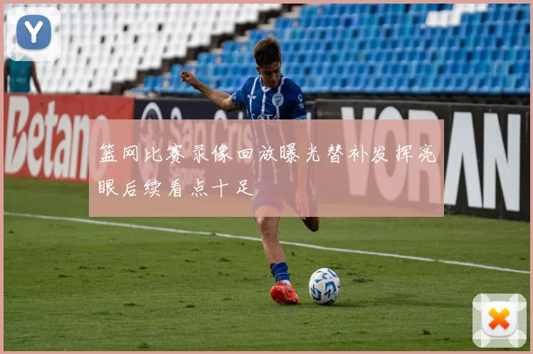 篮网比赛录像回放曝光替补发挥亮眼后续看点十足