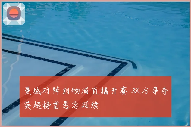 曼城对阵利物浦直播开赛 双方争夺英超榜首悬念延续