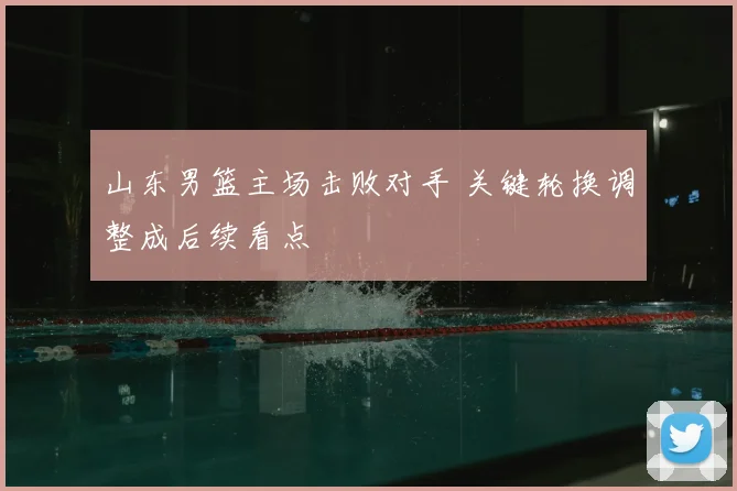 山东男篮主场击败对手 关键轮换调整成后续看点