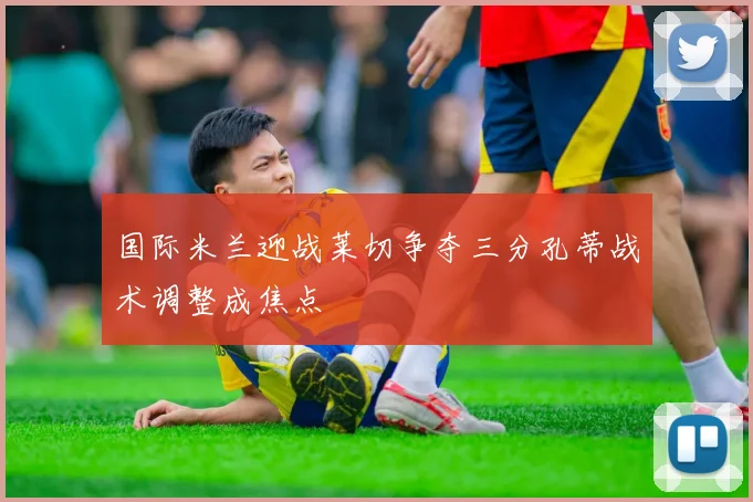 国际米兰迎战莱切争夺三分孔蒂战术调整成焦点