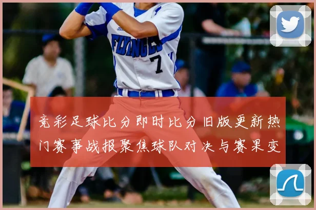竞彩足球比分即时比分旧版更新热门赛事战报聚焦球队对决与赛果变化