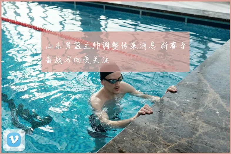 山东男篮主帅调整传来消息 新赛季备战方向受关注